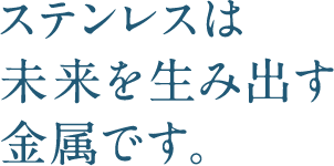 ステンレスは未来を生み出す金属です。